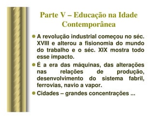 Parte V – Educação na Idade
Contemporânea
 A revolução industrial começou no séc.
XVIII e alterou a fisionomia do mundo
do trabalho e o séc. XIX mostra todo
esse impacto.
 É a era das máquinas, das alterações
nas relações de produção,
desenvolvimento do sistema fabril,
ferrovias, navio a vapor.
 Cidades – grandes concentrações ...
 