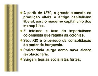 A partir de 1870, o grande aumento da
produção altera o antigo capitalismo
liberal, para o moderno capitalismo dos
monopólios.
 É iniciada a fase do imperialismo
colonialista que retalha as colônias.
 Séc. XIX é o período da consolidação
do poder da burguesia.
 Proletariado surge como nova classe
revolucionária.
 Surgem teorias socialistas fortes.
 