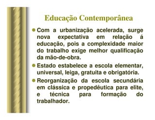 Educação Contemporânea
 Com a urbanização acelerada, surge
nova expectativa em relação á
educação, pois a complexidade maior
do trabalho exige melhor qualificação
da mão-de-obra.
 Estado estabelece a escola elementar,
universal, leiga, gratuita e obrigatória.
 Reorganização da escola secundária
em clássica e propedêutica para elite,
e técnica para formação do
trabalhador.
 