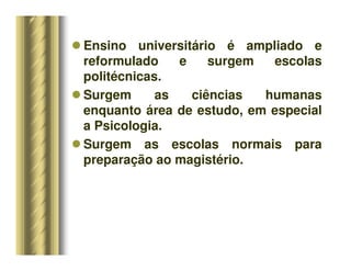 Ensino universitário é ampliado e
reformulado e surgem escolas
politécnicas.
 Surgem as ciências humanas
enquanto área de estudo, em especial
a Psicologia.
 Surgem as escolas normais para
preparação ao magistério.
 