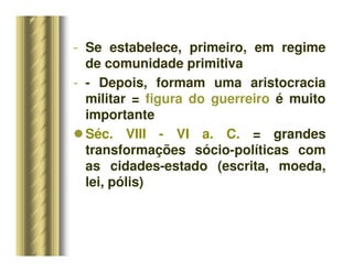 - Se estabelece, primeiro, em regime
de comunidade primitiva
- - Depois, formam uma aristocracia
militar = figura do guerreiro é muito
importante
 Séc. VIII - VI a. C. = grandes
transformações sócio-políticas com
as cidades-estado (escrita, moeda,
lei, pólis)
 