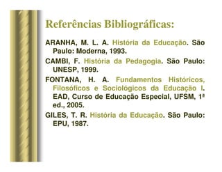 Referências Bibliográficas:
ARANHA, M. L. A. História da Educação. São
Paulo: Moderna, 1993.
CAMBI, F. História da Pedagogia. São Paulo:
UNESP, 1999.
FONTANA, H. A. Fundamentos Históricos,
Filosóficos e Sociológicos da Educação I.
EAD, Curso de Educação Especial, UFSM, 1ª
ed., 2005.
GILES, T. R. História da Educação. São Paulo:
EPU, 1987.
 