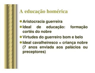A educação homérica
Aristocracia guerreira
Ideal de educação: formação
cortês do nobre
Virtudes do guerreiro bom e belo
Ideal cavalheiresco = criança nobre
(7 anos enviada aos palácios ou
preceptores)
 