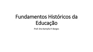Fundamentos Históricos da
Educação
Prof. Dra Kamylla P. Borges
 