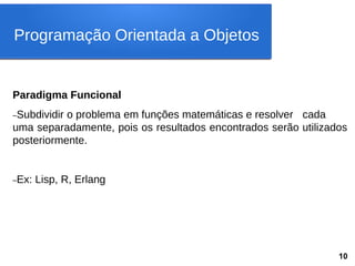 Paradigma Funcional
–Subdividir o problema em funções matemáticas e resolver cada
uma separadamente, pois os resultados encontrados serão utilizados
posteriormente.
–Ex: Lisp, R, Erlang
Programação Orientada a Objetos
10
 