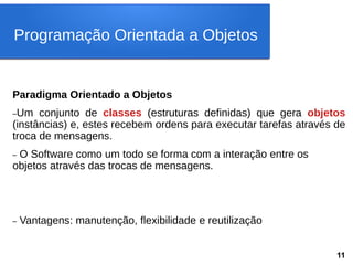 Paradigma Orientado a Objetos
–Um conjunto de classes (estruturas definidas) que gera objetos
(instâncias) e, estes recebem ordens para executar tarefas através de
troca de mensagens.
– O Software como um todo se forma com a interação entre os
objetos através das trocas de mensagens.
– Vantagens: manutenção, flexibilidade e reutilização
Programação Orientada a Objetos
11
 
