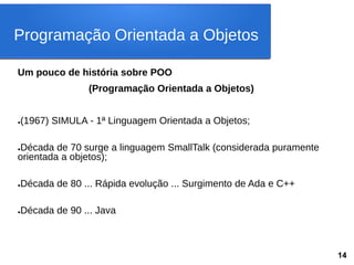 Um pouco de história sobre POO
(Programação Orientada a Objetos)
●(1967) SIMULA - 1ª Linguagem Orientada a Objetos;
●Década de 70 surge a linguagem SmallTalk (considerada puramente
orientada a objetos);
●Década de 80 ... Rápida evolução ... Surgimento de Ada e C++
●Década de 90 ... Java
Programação Orientada a Objetos
14
 