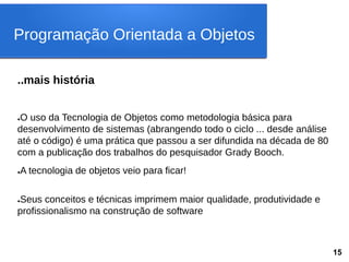 ..mais história
●O uso da Tecnologia de Objetos como metodologia básica para
desenvolvimento de sistemas (abrangendo todo o ciclo ... desde análise
até o código) é uma prática que passou a ser difundida na década de 80
com a publicação dos trabalhos do pesquisador Grady Booch.
●A tecnologia de objetos veio para ficar!
●Seus conceitos e técnicas imprimem maior qualidade, produtividade e
profissionalismo na construção de software
Programação Orientada a Objetos
15
 