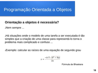 Orientação a objetos é necessária?
●Nem sempre ...
●Há situações onde o modelo de uma tarefa a ser executada é tão
simples que a criação de uma classe para representá-lo torna o
problema mais complicado e confuso ...
●Exemplo: calcular as raízes de uma equação de segundo grau
𝑥 =
−𝑏 ∓ 𝑏2 − 4ac
2a
Fórmula de Bhaskara
Programação Orientada a Objetos
18
 