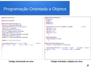 import java.util.Scanner;
public class CalculoIMC {
public static void main(String[] args) {
Scanner sc = new Scanner(System.in);
System.out.println("Entre o nome da pessoa:");
String nome = sc.nextLine();
System.out.println("Entre a idade:");
int idade = Integer.parseInt(sc.nextLine());
System.out.println("Entre a altura:");
double altura = Double.parseDouble(sc.nextLine());
System.out.println("Entre a peso:");
double peso = Double.parseDouble(sc.nextLine());
double imc = peso / (altura*altura);
System.out.println("Nome: " + nome + " - Idade: " + idade + " -
Altura: " + altura + " - Peso: " + peso + " - IMC: " + imc);
}
}
public class PessoaPesoIdeal {
String nome;
int idade;
double peso;
double altura;
Pessoa(String nome, int idade, double peso, double altura){
this.nome = nome;
this.idade = idade;
this.peso = peso;
this.altura = altura;
}
public double IMC() {
return peso/(altura * altura);
}
public static void main(String[] args) {
Pessoa pes = new Pessoa("Maria",20,60,1.53);
System.out.println("Nome: " + pes.nome + " - Idade: " + pes.idade + " - Altura: " +
pes.altura + " - Peso: " + pes.peso + " - IMC: " + pes.IMC());
}
}
Código estruturado em Java Código orientado a objetos em Java
Programação Orientada a Objetos
21
 