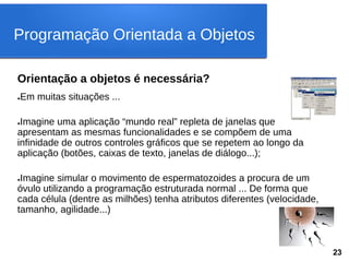 Orientação a objetos é necessária?
●Em muitas situações ...
●Imagine uma aplicação “mundo real” repleta de janelas que
apresentam as mesmas funcionalidades e se compõem de uma
infinidade de outros controles gráficos que se repetem ao longo da
aplicação (botões, caixas de texto, janelas de diálogo...);
●Imagine simular o movimento de espermatozoides a procura de um
óvulo utilizando a programação estruturada normal ... De forma que
cada célula (dentre as milhões) tenha atributos diferentes (velocidade,
tamanho, agilidade...)
Programação Orientada a Objetos
23
 