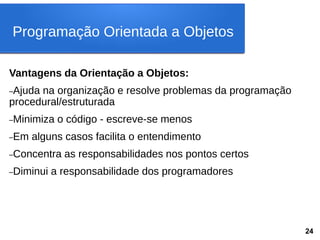 Vantagens da Orientação a Objetos:
–Ajuda na organização e resolve problemas da programação
procedural/estruturada
–Minimiza o código - escreve-se menos
–Em alguns casos facilita o entendimento
–Concentra as responsabilidades nos pontos certos
–Diminui a responsabilidade dos programadores
Programação Orientada a Objetos
24
 