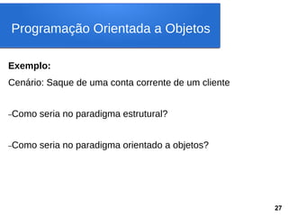 Exemplo:
Cenário: Saque de uma conta corrente de um cliente
–Como seria no paradigma estrutural?
–Como seria no paradigma orientado a objetos?
Programação Orientada a Objetos
27
 