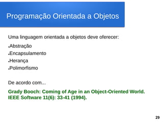 Uma linguagem orientada a objetos deve oferecer:
●Abstração
●Encapsulamento
●Herança
●Polimorfismo
De acordo com...
Grady Booch: Coming of Age in an Object-Oriented World.
IEEE Software 11(6): 33-41 (1994).
Programação Orientada a Objetos
29
 