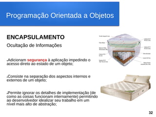 ENCAPSULAMENTO
Ocultação de Informações
●Adicionam segurança à aplicação impedindo o
acesso direto ao estado de um objeto;
●Consiste na separação dos aspectos internos e
externos de um objeto;
●Permite ignorar os detalhes de implementação (de
como as coisas funcionam internamente) permitindo
ao desenvolvedor idealizar seu trabalho em um
nível mais alto de abstração;
Programação Orientada a Objetos
32
 