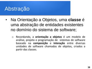Abstração
• Na Orientação a Objetos, uma classe é
uma abstração de entidades existentes
no domínio do sistema de software;
o Recordando, a orientação a objetos é um modelo de
análise, projeto e programação de sistemas de software
baseado na composição e interação entre diversas
unidades de software chamadas de objetos, criados a
partir das classes.
38
 