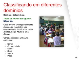 Classificando em diferentes
domínios
Domínio: Sala de Aula
Todos os Alunos são iguais?
Não, mas..
Cada aluno é um objeto diferente
do cenário, mas todos são
considerados/classificados como
Alunos. Logo, Aluno é uma
Classe.
Características de um Aluno
(atributos):
● Nome
● Cor do cabelo
● Idade
● Sexo
● Altura
● Peso
40
 