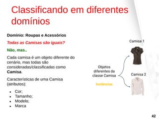 Classificando em diferentes
domínios
Domínio: Roupas e Acessórios
Todas as Camisas são iguais?
Não, mas..
Cada camisa é um objeto diferente do
cenário, mas todas são
consideradas/classificadas como
Camisa.
Características de uma Camisa
(atributos):
● Cor;
● Tamanho;
● Modelo;
● Marca
Camisa 1
Camisa 2
Objetos
diferentes da
classe Camisa
Instâncias
42
 