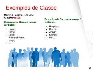 Exemplos de Classe
Domínio: Exemplo de uma
Classe Pessoa
Exemplos de Características /
Atributos:
● Nome;
● Idade;
● Sexo;
● Nacionalidade;
● Raça;
● etc…
Exemplos de Comportamentos /
Métodos:
● Respirar;
● Dormir;
● Andar;
● Comer;
● etc…
43
 