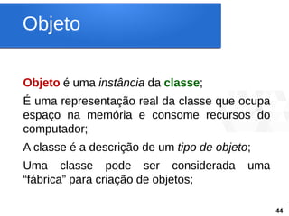 Objeto
• Objeto é uma instância da classe;
• É uma representação real da classe que ocupa
espaço na memória e consome recursos do
computador;
• A classe é a descrição de um tipo de objeto;
• Uma classe pode ser considerada uma
“fábrica” para criação de objetos; 44
44
 