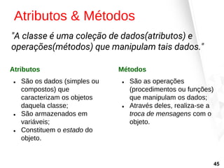 Atributos & Métodos
Atributos
● São os dados (simples ou
compostos) que
caracterizam os objetos
daquela classe;
● São armazenados em
variáveis;
● Constituem o estado do
objeto.
Métodos
● São as operações
(procedimentos ou funções)
que manipulam os dados;
● Através deles, realiza-se a
troca de mensagens com o
objeto.
"A classe é uma coleção de dados(atributos) e
operações(métodos) que manipulam tais dados."
45
 