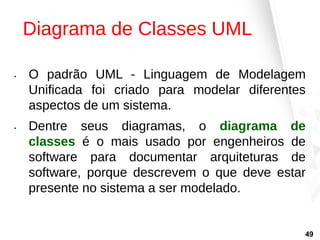 Diagrama de Classes UML
• O padrão UML - Linguagem de Modelagem
Unificada foi criado para modelar diferentes
aspectos de um sistema.
• Dentre seus diagramas, o diagrama de
classes é o mais usado por engenheiros de
software para documentar arquiteturas de
software, porque descrevem o que deve estar
presente no sistema a ser modelado.
49
 