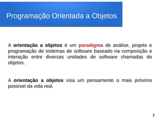 A orientação a objetos é um paradigma de análise, projeto e
programação de sistemas de software baseado na composição e
interação entre diversas unidades de software chamadas de
objetos.
A orientação a objetos visa um pensamento o mais próximo
possível da vida real.
Programação Orientada a Objetos
7
 