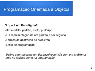 O que é um Paradigma?
–Um modelo, padrão, estilo, protótipo
–É a representação de um padrão a ser seguido
–Formas de abstração do problema
–Estilo de programação
–Define a forma como um desenvolvedor lida com um problema –
tanto na análise como na programação
Programação Orientada a Objetos
8
 