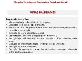 Sequência executiva:
 Marcação do eixo e faces laterais no terreno.
 Escavação até a cota de apoio prevista.
 Verificação se o solo previsto para a cota de apoio é compatível com a
capacidade estimulada.
 Execução de forma lateral (se preciso).
 Concretagem – concreto ciclópico (pedra-tipo Pará).
 Execução do baldrame em concreto (armado ou não): cimento, areia,
seixo.
 Execução da impermeabilização – evitar pontes de umidade.
 Execução do aterro compacto.
 Execução da sequencia normal das atividades posteriores (alvenaria,
lastro, contra piso, piso,...)
VIGAS BALDRAMES
Disciplina Tecnologia da Construção e Canteiro de Obra III
 