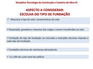 ASPECTO A CONSIDERAR:
ESCOLHA DO TIPO DE FUNDAÇÃO
 Natureza e tipo do solo: características do solo.
Disciplina Tecnologia da Construção e Canteiro de Obra III
Disposição, grandeza e natureza das cargas a serem transferidas ao solo.
Limitação do tipo de fundação no mercado e restrições técnicas imposta a
cada tipo de fundação.
Condições técnicas da vizinhança obras/porte.
 3 a 10% do custo total do edifício
 