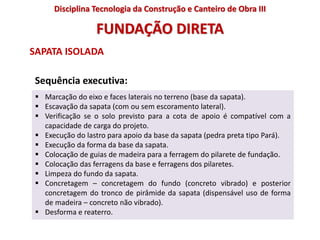  Marcação do eixo e faces laterais no terreno (base da sapata).
 Escavação da sapata (com ou sem escoramento lateral).
 Verificação se o solo previsto para a cota de apoio é compatível com a
capacidade de carga do projeto.
 Execução do lastro para apoio da base da sapata (pedra preta tipo Pará).
 Execução da forma da base da sapata.
 Colocação de guias de madeira para a ferragem do pilarete de fundação.
 Colocação das ferragens da base e ferragens dos pilaretes.
 Limpeza do fundo da sapata.
 Concretagem – concretagem do fundo (concreto vibrado) e posterior
concretagem do tronco de pirâmide da sapata (dispensável uso de forma
de madeira – concreto não vibrado).
 Desforma e reaterro.
FUNDAÇÃO DIRETA
SAPATA ISOLADA
Sequência executiva:
Disciplina Tecnologia da Construção e Canteiro de Obra III
 