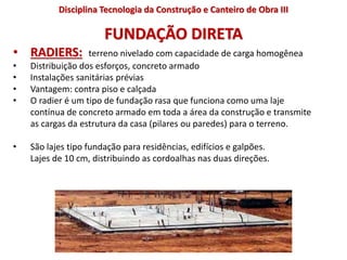 FUNDAÇÃO DIRETA
• RADIERS: terreno nivelado com capacidade de carga homogênea
• Distribuição dos esforços, concreto armado
• Instalações sanitárias prévias
• Vantagem: contra piso e calçada
• O radier é um tipo de fundação rasa que funciona como uma laje
contínua de concreto armado em toda a área da construção e transmite
as cargas da estrutura da casa (pilares ou paredes) para o terreno.
• São lajes tipo fundação para residências, edifícios e galpões.
Lajes de 10 cm, distribuindo as cordoalhas nas duas direções.
Disciplina Tecnologia da Construção e Canteiro de Obra III
 
