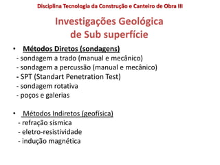 Investigações Geológica
de Sub superfície
• Métodos Diretos (sondagens)
- sondagem a trado (manual e mecânico)
- sondagem a percussão (manual e mecânico)
- SPT (Standart Penetration Test)
- sondagem rotativa
- poços e galerias
• Métodos Indiretos (geofísica)
- refração sísmica
- eletro-resistividade
- indução magnética
Disciplina Tecnologia da Construção e Canteiro de Obra III
 
