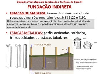 FUNDAÇÃO INDIRETA
• ESTACAS DE MADEIRA: troncos de arvores cravados de
pequenas dimensões e martelos leves. NBR 6122 e 7190.
• ESTACAS METÁLICAS: perfis laminados, soldados,
trilhos soldados ou estacas tubulares.
Utilizam-se estacas de madeira para execução de obras provisórias, principalmente
em pontes e obras marítimas. Os tipos de madeira mais utilizados são eucalipto,
aroeira, ipê e guarantã.
Disciplina Tecnologia da Construção e Canteiro de Obra III
 