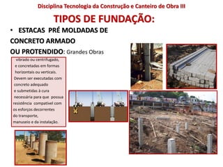 TIPOS DE FUNDAÇÃO:
• ESTACAS PRÉ MOLDADAS DE
CONCRETO ARMADO
OU PROTENDIDO: Grandes Obras
vibrado ou centrifugado,
e concretadas em formas
horizontais ou verticais.
Devem ser executadas com
concreto adequado
e submetidas à cura
necessária para que possua
resistência compatível com
os esforços decorrentes
do transporte,
manuseio e da instalação.
Disciplina Tecnologia da Construção e Canteiro de Obra III
 