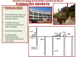 FUNDAÇÃO INDIRETA
ESTACAS RAÍZ:
 Locais difícil acesso-solos com
presença matacões/rochas/
presença cavernas.
 Utilizado em áreas q
necessitam de ausência de
ruídos e vibração.
 muros de arrimo/pontes.
 ancoragem lajes
subpressão/pontes
rolantes/torres de linha de
transmissão.
Disciplina Tecnologia da Construção e Canteiro de Obra III
 