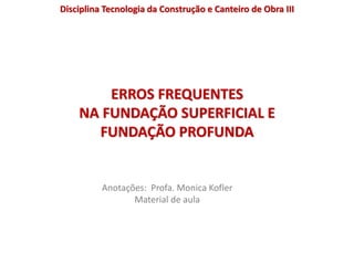 ERROS FREQUENTES
NA FUNDAÇÃO SUPERFICIAL E
FUNDAÇÃO PROFUNDA
Anotações: Profa. Monica Kofler
Material de aula
Disciplina Tecnologia da Construção e Canteiro de Obra III
 