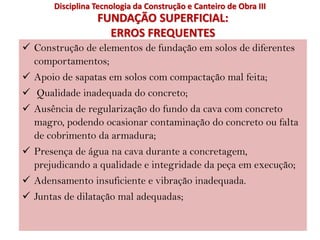 FUNDAÇÃO SUPERFICIAL:
ERROS FREQUENTES
 Construção de elementos de fundação em solos de diferentes
comportamentos;
 Apoio de sapatas em solos com compactação mal feita;
 Qualidade inadequada do concreto;
 Ausência de regularização do fundo da cava com concreto
magro, podendo ocasionar contaminação do concreto ou falta
de cobrimento da armadura;
 Presença de água na cava durante a concretagem,
prejudicando a qualidade e integridade da peça em execução;
 Adensamento insuficiente e vibração inadequada.
 Juntas de dilatação mal adequadas;
Disciplina Tecnologia da Construção e Canteiro de Obra III
 