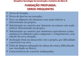 FUNDAÇÃO PROFUNDA:
ERROS FREQUENTES
 Erros de locação;
 Erros de desvios na execução;
 Erro no diâmetro do elemento com seção inferior a
determinada em projeto;
 Substituição no canteiro por elemento ou estacas com seção
inferior determinada em projeto;
 Substituição no canteiro por elementos equivalentes (como
mudança no diâmetro para compensar o comprimento), sem
cálculo da nova situação;
 Inclinação final em desacordo com o projeto, por dificuldade
construtiva ou erro;
 Falta de limpeza adequada da cabeça da estaca (dificultando
sua vinculação ao bloco);
 Características do concreto inadequadas;
Disciplina Tecnologia da Construção e Canteiro de Obra III
 