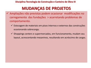 MUDANÇAS DE PROJETOS
 Ampliações não previstas podem ocasionar modificações no
carregamento das fundações > acarretando problemas de
comportamento.
 Estocagem de materiais em pisos internos e externos das construções
ocasionando sobrecarga;
 Shoppings centers e supermercados, em funcionamento, mudam seu
layout, acrescentando mezaninos, resultando em acréscimo de cargas.
Disciplina Tecnologia da Construção e Canteiro de Obra III
 