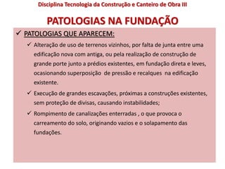 PATOLOGIAS NA FUNDAÇÃO
 PATOLOGIAS QUE APARECEM:
 Alteração de uso de terrenos vizinhos, por falta de junta entre uma
edificação nova com antiga, ou pela realização de construção de
grande porte junto a prédios existentes, em fundação direta e leves,
ocasionando superposição de pressão e recalques na edificação
existente.
 Execução de grandes escavações, próximas a construções existentes,
sem proteção de divisas, causando instabilidades;
 Rompimento de canalizações enterradas , o que provoca o
carreamento do solo, originando vazios e o solapamento das
fundações.
Disciplina Tecnologia da Construção e Canteiro de Obra III
 