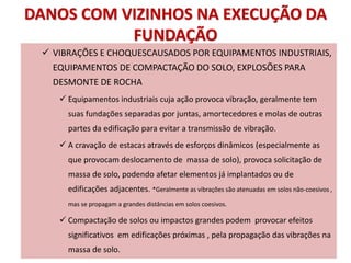 DANOS COM VIZINHOS NA EXECUÇÃO DA
FUNDAÇÃO
 VIBRAÇÕES E CHOQUESCAUSADOS POR EQUIPAMENTOS INDUSTRIAIS,
EQUIPAMENTOS DE COMPACTAÇÃO DO SOLO, EXPLOSÕES PARA
DESMONTE DE ROCHA
 Equipamentos industriais cuja ação provoca vibração, geralmente tem
suas fundações separadas por juntas, amortecedores e molas de outras
partes da edificação para evitar a transmissão de vibração.
 A cravação de estacas através de esforços dinâmicos (especialmente as
que provocam deslocamento de massa de solo), provoca solicitação de
massa de solo, podendo afetar elementos já implantados ou de
edificações adjacentes. *Geralmente as vibrações são atenuadas em solos não-coesivos ,
mas se propagam a grandes distâncias em solos coesivos.
 Compactação de solos ou impactos grandes podem provocar efeitos
significativos em edificações próximas , pela propagação das vibrações na
massa de solo.
 