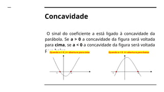 Concavidade
O sinal do coeficiente a está ligado à concavidade da
parábola. Se a > 0 a concavidade da figura será voltada
para cima, se a < 0 a concavidade da figura será voltada
para baixo.
 