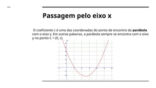 Passagem pelo eixo x
O coeficiente c é uma das coordenadas do ponto de encontro da parábola
com o eixo y. Em outras palavras, a parábola sempre se encontra com o eixo
y no ponto C = (0, c).
 