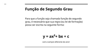 Função de Segundo Grau
Para que a função seja chamada função do segundo
grau, é necessário que sua regra (ou lei de formação)
possa ser escrita na seguinte forma:
y = ax²+ bx + c
com a sempre diferente de zero!
 