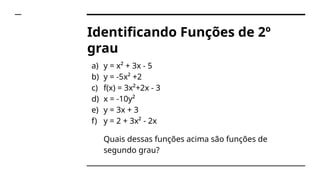 Identificando Funções de 2º
grau
a) y = x² + 3x - 5
b) y = -5x² +2
c) f(x) = 3x²+2x - 3
d) x = -10y²
e) y = 3x + 3
f) y = 2 + 3x² - 2x
Quais dessas funções acima são funções de
segundo grau?
 