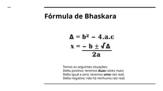 Fórmula de Bhaskara
Temos as seguintes situações:
Delta positivo: teremos duas raízes reais;
Delta igual a zero: teremos uma raíz real;
Delta negativo: não há nenhuma raíz real;
 