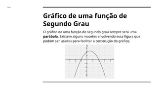 Gráfico de uma função de
Segundo Grau
O gráfico de uma função do segundo grau sempre será uma
parábola. Existem alguns macetes envolvendo essa figura que
podem ser usados para facilitar a construção do gráfico.
 