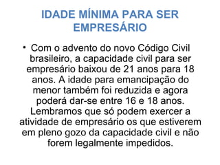IDADE MÍNIMA PARA SER EMPRESÁRIO Com o advento do novo Código Civil brasileiro, a capacidade civil para ser empresário baixou de 21 anos para 18 anos. A idade para emancipação do menor também foi reduzida e agora poderá dar-se entre 16 e 18 anos. Lembramos que só podem exercer a atividade de empresário os que estiverem em pleno gozo da capacidade civil e não forem legalmente impedidos. 