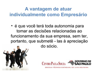 A vantagem de atuar individualmente como Empresário é que você terá toda autonomia para tomar as decisões relacionadas ao funcionamento da sua empresa, sem ter, portanto, que submetê - las à apreciação do sócio. 